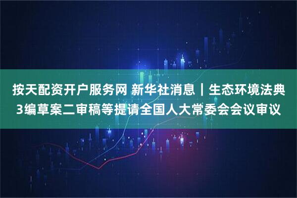 按天配资开户服务网 新华社消息｜生态环境法典3编草案二审稿等提请全国人大常委会会议审议