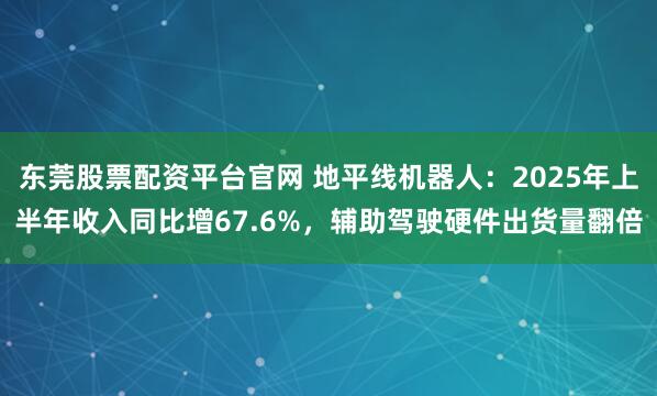 东莞股票配资平台官网 地平线机器人：2025年上半年收入同比增67.6%，辅助驾驶硬件出货量翻倍