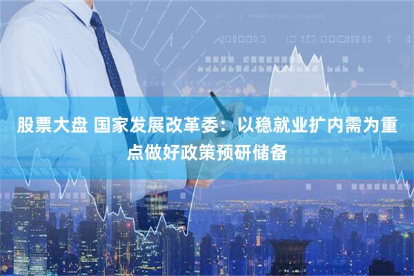 股票大盘 国家发展改革委：以稳就业扩内需为重点做好政策预研储备