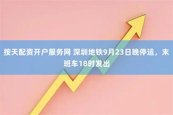 按天配资开户服务网 深圳地铁9月23日晚停运，末班车18时发出