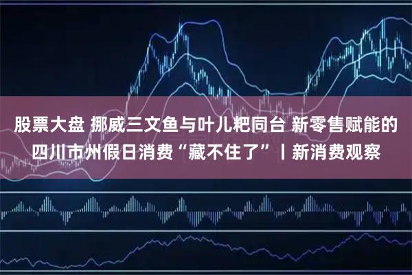 股票大盘 挪威三文鱼与叶儿粑同台 新零售赋能的四川市州假日消费“藏不住了”丨新消费观察