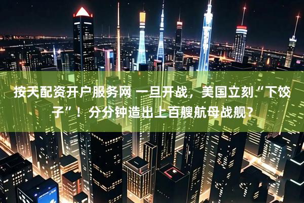 按天配资开户服务网 一旦开战，美国立刻“下饺子”！分分钟造出上百艘航母战舰？