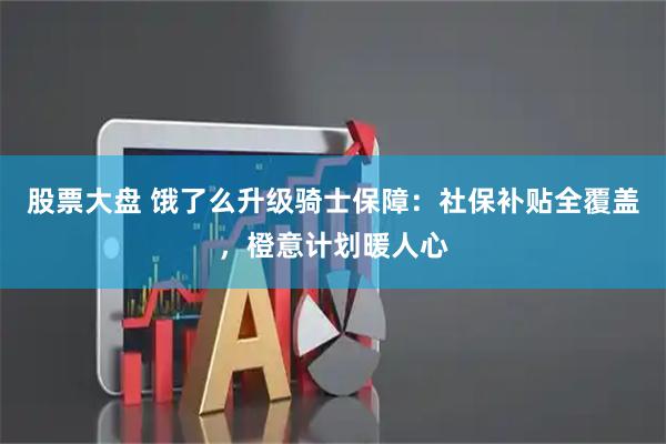股票大盘 饿了么升级骑士保障：社保补贴全覆盖，橙意计划暖人心