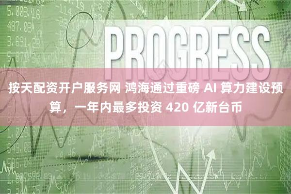 按天配资开户服务网 鸿海通过重磅 AI 算力建设预算，一年内最多投资 420 亿新台币